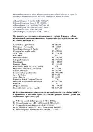 Ordenando-se as contas acima, adequadamente e em conformidade com as regras de
elaboração da Demonstração do Resultado do Exercício, vamos encontrar

a) Receita Líquida de Vendas de R$ 48.000,00.
b) Lucro Operacional Bruto de R$ 4.000,00.
c) Lucro Operacional Líquido de R$ 15.000,00.
d) Lucro Líquido antes da Contribuição Social e
do Imposto de Renda de R$ 20.000,00.
e) Lucro Líquido do Exercício de R$ 13.500,00.

02. As contas a seguir representam um grupo de receitas e despesas e, embora
distribuídas aleatoriamente, compõem a demonstração do resultado do exercício
da empresa Prestativa S/A..

Receitas Não-Operacionais                         R$ 2.500,00
Propaganda e Publicidade                          R$ 900,00
Provisão para Imposto de Renda                       15%
Custo dos Serviços Prestados                      R$ 65.200,00
Juros Pagos                                       R$ 250,00
PIS/PASEP                                            1%
Descontos Obtidos                                 R$ 7.500,00
Serviços Cancelados                               R$ 10.000,00
Depreciação                                       R$    350,00
Impostos e Taxas                                  R$ 250,00
Contribuição Social s/ o Lucro Líquido               10%
Descontos Condicionais Concedidos                 R$ 1.000,00
Salários e Encargos                               R$ 1.500,00
Receitas de Serviços Prestados                    R$ 100.000,00
Juros Recebidos                                   R$ 750,00
Água e Energia                                    R$ 100,00
Imposto s/ Serv.de Qualquer Natureza                  3%
Descontos Incondicionais Concedidos               R$ 10.000,00
COFINS                                                2%
Despesas Bancárias                                R$ 400,00
Comissões Sobre Serviços Líquidos                 R$ 8.000,00

Ordenando-se as contas, adequadamente, em conformidade com a Lei no 6.404/76,
e apurando-se o resultado líquido do exercício, podemos afirmar quatro das
alternativas a seguir, exceto que

A) A Receita Líquida de Serviços será de R$ 75.200,00;
B) O Lucro Líquido após o IR e a CSLL será de R$4.500,00;
C) O Lucro Operacional Líquido será de R$ 5.500,00;
D) A Contribuição Social s/ o Lucro Líquido será de R$800,00;
E) A Provisão para o Imposto de Renda será de R$1.200,00.
 