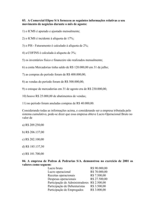 03. A Comercial Elipse S/A forneceu as seguintes informações relativas a seu
movimento de negócios durante o mês de agosto:

1) o ICMS é apurado e ajustado mensalmente;

2) o ICMS é incidente à alíquota de 17%;

3) o PIS - Faturamento é calculado à alíquota de 2%;

4) a COFINS é calculada à alíquota de 3%;

5) os inventários físico e financeiro são realizados mensalmente;

6) a conta Mercadorias tinha saldo de R$ 120.000,00 em 31 de julho;

7) as compras do período foram de R$ 400.000,00;

8) as vendas do período foram de R$ 500.000,00;

9) o estoque de mercadorias em 31 de agosto era de R$ 230.000,00;

10) houve R$ 25.000,00 de abatimentos de vendas;

11) no período foram anuladas compras de R$ 40.000,00.

Considerando todas as informações acima, e considerando ser a empresa tributada pelo
sistema cumulativo, pode-se dizer que essa empresa obteve Lucro Operacional Bruto no
valor de

a) R$ 209.250,00

b) R$ 206.137,00

c) R$ 202.100,00

d) R$ 185.137,50

e) R$ 181.700,00

04. A empresa de Pedras & Pedrarias S/A. demonstrou no exercício de 2001 os
valores como seguem:
                  Lucro bruto                     R$ 90.000,00
                  Lucro operacional               R$ 70.000,00
                  Receitas operacionais           R$ 7.500,00
                  Despesas operacionais           R$ 27.500,00
                  Participação de Administradores R$ 2.500,00
                  Participação de Debenturistas   R$ 3.500,00
                  Participação de Empregados      R$ 3.000,00
 
