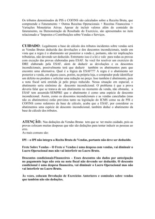 Os tributos denominados de PIS e COFINS são calculados sobre a Receita Bruta, que
compreende o Faturamento + Outras Receitas Operacionais + Receitas Financeiras +
Variações Monetárias Ativas. Apesar de incluir valores além do conteúdo do
faturamento, na Demonstração de Resultado do Exercício, são apresentados no item
relacionado a “Impostos e Contribuições sobre Vendas e Serviços.


CUIDADO.: Legalmente a base de cálculo dos tributos incidentes sobre vendas será
as Vendas Brutas deduzida das devoluções e dos descontos incondicionais, tendo em
vista que a regra é o abatimento ser posterior a venda e, portanto, não ter implicações
tributárias, não devendo ser deduzido. Entretanto isso é a lei e vale para todas as provas
com exceção das provas elaboradas para ESAF. Se você for resolver um exercício de
DRE elaborado pela ESAF, alem de deduzir as devoluções e os descontos
incondicionais, possivelmente terá que deduzir também os abatimentos para que
encontre uma alternativa. Qual é a lógica da ESAF??? A regra é o abatimento ser
posterior a venda, em alguns casos, porém, na própria loja, o comprador pode identificar
um defeito no produto e solicitar uma redução no preço. Isso também é abatimento, pois
a nota fiscal será emitida já pelo preço reduzido. Nessa situação em especial, o
abatimento seria sinônimo de desconto incondicional. O problema é que a prova
deveria falar que se tratava de um abatimento no momento da venda, não obstante, a
ESAF tem assumido SEMPRE que o abatimento é como uma espécie de desconto
incondicional. Assim, como os descontos incondicionais e as vendas canceladas (mas
não os abatimentos) estão previstos tanto na legislação do ICMS como na de PIS e
COFINS como redutores da base de cálculo, acaba que a ESAF, por considerar os
abatimentos uma espécie de desconto incondicional, também deduz o abatimento da
base de cálculo dos tributos.


ATENÇÃO.: Nas deduções da Vendas Brutas tem que se ter muito cuidado, pois as
provas colocam muitas despesas que não são deduções para tentar induzir as pessoas ao
erro.
As mais comuns são:

IPI – o IPI não integra a Recita Bruta de Vendas, portanto não deve ser deduzido.

Frete Sobre Vendas – O Frete s/ Vendas é uma despesa com vendas, vai diminuir o
Lucro Operacional mas não vai interferir no Lucro Bruto.

Descontos condicionais/Financeiros – Esses descontos são dados por antecipação
no pagamento logo não esta na nota fiscal não devendo ser deduzido. O desconto
condicional é uma despesa financeira, vai diminuir o Lucro Operacional mas não
vai interferir no Lucro Bruto.

Às vezes, colocam Devolução de Exercícios Anteriores e comissões sobre vendas
que também não são deduções.
 