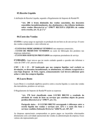 03.Receita Líquida

A definição de Receita Líquida, segundo o Regulamento do Imposto de Renda/99:

         “Art. 280 A bruta diminuída das vendas canceladas, dos descontos
         concedidos incondicionalmente, dos abatimentos e dos tributos incidentes
         sobre vendas (Decreto-Lei n.° 1598/77 RECEITA LÍQUIDA de vendas
         será a receita, art. 12, § 1.°).”


   04.Custo das Vendas

CUSTO é o preço pago na aquisição ou produção de um bem ou de um serviço. O custo
das vendas compreende o valor referente ao:

- CUSTO DAS MERCADORIAS VENDIDAS nas empresas comerciais;
- CUSTO DE PRODUTOS VENDIDOS ou custo de fabricação dos produtos nas
empresas industriais;
- CUSTO DOS SERVIÇOS PRESTADOS nas empresas prestadoras de serviço.

CUIDADO.: Aqui tem-se que ter muito cuidado quando a questão não informar o
valor do CMV e for preciso calcular.

CMV = Ei + Cl – EF lembrando que nas compras líquidas você excluirá as
devoluções, os descontos incondicionais, os abatimentos, os tributos recuperáveis e
caso haja despesas de frete, seguro, armazenamento você devera adicionar para
achar o valor das compras líquidas.

   05.Lucro Bruto

Lucro Bruto é o resultado algébrico positivo entre a receita líquida e o custo das vendas
das mercadorias, produtos ou serviços.

O Regulamento do Imposto de Renda/99 assim se expressa:

         “Art. 278 Será classificado como LUCRO BRUTO o resultado da
         atividade de venda de bens ou serviços que constitua objeto da pessoa
         jurídica (Decreto-Lei n.º 1598/77, art. 11).

         Parágrafo único – O LUCRO BRUTO corresponde à diferença entre a
         receita líquida das vendas e serviços (art. 227) e o custo dos bens e
         serviços vendidos (Subseção II) (Lei n.° 6404/76, art. 187, II)”

As despesas operacionais compreendem os gastos pagos ou incorridos relacionados
diretamente com a atividade operacional das vendas ou administração da empresa. Esses
valores são representados por:
 