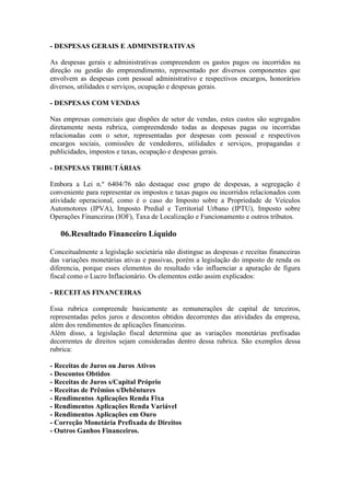 - DESPESAS GERAIS E ADMINISTRATIVAS

As despesas gerais e administrativas compreendem os gastos pagos ou incorridos na
direção ou gestão do empreendimento, representado por diversos componentes que
envolvem as despesas com pessoal administrativo e respectivos encargos, honorários
diversos, utilidades e serviços, ocupação e despesas gerais.

- DESPESAS COM VENDAS

Nas empresas comerciais que dispões de setor de vendas, estes custos são segregados
diretamente nesta rubrica, compreendendo todas as despesas pagas ou incorridas
relacionadas com o setor, representadas por despesas com pessoal e respectivos
encargos sociais, comissões de vendedores, utilidades e serviços, propagandas e
publicidades, impostos e taxas, ocupação e despesas gerais.

- DESPESAS TRIBUTÁRIAS

Embora a Lei n.º 6404/76 não destaque esse grupo de despesas, a segregação é
conveniente para representar os impostos e taxas pagos ou incorridos relacionados com
atividade operacional, como é o caso do Imposto sobre a Propriedade de Veículos
Automotores (IPVA), Imposto Predial e Territorial Urbano (IPTU), Imposto sobre
Operações Financeiras (IOF), Taxa de Localização e Funcionamento e outros tributos.

   06.Resultado Financeiro Líquido

Conceitualmente a legislação societária não distingue as despesas e receitas financeiras
das variações monetárias ativas e passivas, porém a legislação do imposto de renda os
diferencia, porque esses elementos do resultado vão influenciar a apuração de figura
fiscal como o Lucro Inflacionário. Os elementos estão assim explicados:

- RECEITAS FINANCEIRAS

Essa rubrica compreende basicamente as remunerações de capital de terceiros,
representadas pelos juros e descontos obtidos decorrentes das atividades da empresa,
além dos rendimentos de aplicações financeiras.
Além disso, a legislação fiscal determina que as variações monetárias prefixadas
decorrentes de direitos sejam consideradas dentro dessa rubrica. São exemplos dessa
rubrica:

- Receitas de Juros ou Juros Ativos
- Descontos Obtidos
- Receitas de Juros s/Capital Próprio
- Receitas de Prêmios s/Debêntures
- Rendimentos Aplicações Renda Fixa
- Rendimentos Aplicações Renda Variável
- Rendimentos Aplicações em Ouro
- Correção Monetária Prefixada de Direitos
- Outros Ganhos Financeiros.
 