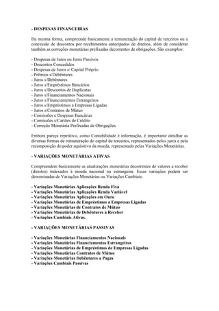- DESPESAS FINANCEIRAS

Da mesma forma, compreende basicamente a remuneração do capital de terceiros ou a
concessão de descontos por recebimentos antecipados de direitos, além de considerar
também as correções monetárias prefixadas decorrentes de obrigações. São exemplos:

- Despesas de Juros ou Juros Passivos
- Descontos Concedidos
- Despesas de Juros s/ Capital Próprio
- Prêmios s/Debêntures
- Juros s/Debêntures
- Juros s/Empréstimos Bancários
- Juros s/Descontos de Duplicatas
- Juros s/Financiamentos Nacionais
- Juros s/Financiamentos Estrangeiros
- Juros s/Empréstimos a Empresas Ligadas
- Juros s/Contratos de Mútuo
- Comissões e Despesas Bancárias
- Comissões s/Cartões de Crédito
- Correção Monetária Prefixadas de Obrigações.

Embora pareça repetitivo, como Contabilidade é informação, é importante detalhar as
diversas formas de remuneração do capital de terceiros, representados pelos juros e pela
recomposição do poder aquisitivo da moeda, representado pelas Variações Monetárias.

- VARIAÇÕES MONETÁRIAS ATIVAS

Compreendem basicamente as atualizações monetárias decorrentes de valores a receber
(direitos) indexados à moeda nacional ou estrangeira. Essas variações podem ser
denominadas de Variações Monetárias ou Variações Cambiais.

- Variações Monetárias Aplicações Renda Fixa
- Variações Monetárias Aplicações Renda Variável
- Variações Monetárias Aplicações em Ouro
- Variações Monetárias de Empréstimos a Empresas Ligadas
- Variações Monetárias de Contratos de Mútuo
- Variações Monetárias de Debêntures a Receber
- Variações Cambiais Ativas.

- VARIAÇÕES MONETÁRIAS PASSIVAS

- Variações Monetárias Financiamentos Nacionais
- Variações Monetárias Financiamentos Estrangeiros
- Variações Monetárias de Empréstimos de Empresas Ligadas
- Variações Monetárias Contratos de Mútuo
- Variações Monetárias Debêntures a Pagas
- Variações Cambiais Passivas
 