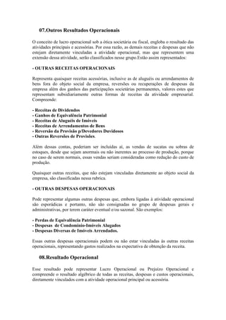 07.Outros Resultados Operacionais

O conceito de lucro operacional sob a ótica societária ou fiscal, engloba o resultado das
atividades principais e acessórias. Por essa razão, as demais receitas e despesas que não
estejam diretamente vinculadas a atividade operacional, mas que representem uma
extensão dessa atividade, serão classificados nesse grupo.Estão assim representados:

- OUTRAS RECEITAS OPERACIONAIS

Representa quaisquer receitas acessórias, inclusive as de aluguéis ou arrendamentos de
bens fora do objeto social da empresa, reversões ou recuperações de despesas da
empresa além dos ganhos das participações societárias permanentes, valores estes que
representam subsidiariamente outras formas de receitas da atividade empresarial.
Compreende:

- Receitas de Dividendos
- Ganhos de Equivalência Patrimonial
- Receitas de Aluguéis de Imóveis
- Receitas de Arrendamentos de Bens
- Reversão da Provisão p/Devedores Duvidosos
- Outras Reversões de Provisões.

Além dessas contas, poderiam ser incluídas aí, as vendas de sucatas ou sobras de
estoques, desde que sejam anormais ou não inerentes ao processo de produção, porque
no caso de serem normais, essas vendas seriam consideradas como redução do custo de
produção.

Quaisquer outras receitas, que não estejam vinculadas diretamente ao objeto social da
empresa, são classificadas nessa rubrica.

- OUTRAS DESPESAS OPERACIONAIS

Pode representar algumas outras despesas que, embora ligadas à atividade operacional
são esporádicas e portanto, não são consignadas no grupo de despesas gerais e
administrativas, por terem caráter eventual e/ou sazonal. São exemplos:

- Perdas de Equivalência Patrimonial
- Despesas de Condomínio-Imóveis Alugados
- Despesas Diversas de Imóveis Arrendados.

Essas outras despesas operacionais podem ou não estar vinculadas às outras receitas
operacionais, representando gastos realizados na expectativa de obtenção da receita.

   08.Resultado Operacional

Esse resultado pode representar Lucro Operacional ou Prejuízo Operacional e
compreende o resultado algébrico de todas as receitas, despesas e custos operacionais,
diretamente vinculados com a atividade operacional principal ou acessória.
 