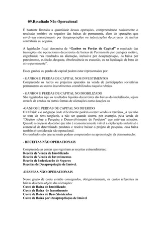 09.Resultado Não Operacional

É bastante limitada a quantidade dessas operações, compreendendo basicamente o
resultado positivo ou negativo das baixas do permanente, além de operações que
envolvam ressarcimento por desapropriações ou indenizações decorrentes de multas
contratuais ou seguros.

A legislação fiscal denomina de “Ganhos ou Perdas de Capital” o resultado das
transações não operacionais decorrentes de baixas do Permanente por qualquer motivo,
englobando “os resultados na alienação, inclusive por desapropriação, na baixa por
perecimento, extinção, desgaste, obsolescência ou exaustão, ou na liquidação de bens do
ativo permanente”.

Esses ganhos ou perdas de capital podem estar representados por:

- GANHOS E PERDAS DE CAPITAL NOS INVESTIMENTOS
Compreende os lucros ou prejuízos apurados na venda de participações societárias
permanentes ou outros investimentos contabilizados naquela rubrica.

- GANHOS E PERDAS DE CAPITAL NO IMOBILIZADO
São registrados aqui os resultados líquidos decorrentes das baixas do imobilizado, sejam
através de vendas ou outras formas de alienações como doações ou

-GANHOS E PERDAS DE CAPITAL NO DIFERIDO
O Diferido é o subgrupo onde dificilmente podem ocorrer vendas a terceiros, já que não
se trata de bens tangíveis, a não ser quando ocorre, por exemplo, pela venda de
“Direitos sobre a Pesquisa e Desenvolvimento de Produtos” que estavam ativados.
Quando a empresa descobre que não é economicamente viável a exploração industrial e
comercial de determinado produtos e resolve baixar o projeto de pesquisa, essa baixa
também é considerada não operacional.
Os resultados não operacionais podem compreender na apresentação da demonstração:

- RECEITAS NÃO OPERACIONAIS

Compreende as contas que registram as receitas extraordinárias;
Receita de Venda de Imobilizado
Receita de Venda de Investimentos
Receita de Indenização de Seguros
Receitas de Desapropriação de Imóvel.

-DESPESA NÃO OPERACIONAIS

Nesse grupo de conta estarão consignados, obrigatoriamente, os custos referentes às
baixas dos bens objeto das alienações:
Custo de Baixa do Imobilizado
Custo de Baixa de Investimento
Custo de Baixa de Bens Sinistrados
Custo de Baixa por Desapropriação de Imóvel
 