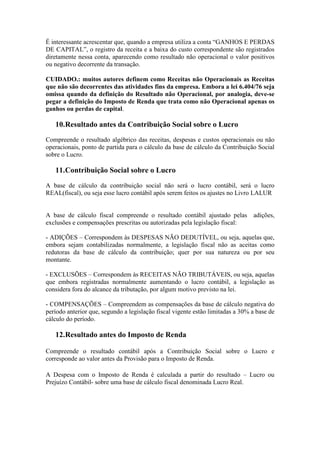 É interessante acrescentar que, quando a empresa utiliza a conta “GANHOS E PERDAS
DE CAPITAL”, o registro da receita e a baixa do custo correspondente são registrados
diretamente nessa conta, aparecendo como resultado não operacional o valor positivos
ou negativo decorrente da transação.

CUIDADO.: muitos autores definem como Receitas não Operacionais as Receitas
que não são decorrentes das atividades fins da empresa. Embora a lei 6.404/76 seja
omissa quando da definição do Resultado não Operacional, por analogia, deve-se
pegar a definição do Imposto de Renda que trata como não Operacional apenas os
ganhos ou perdas de capital.

   10.Resultado antes da Contribuição Social sobre o Lucro
Compreende o resultado algébrico das receitas, despesas e custos operacionais ou não
operacionais, ponto de partida para o cálculo da base de cálculo da Contribuição Social
sobre o Lucro.

   11.Contribuição Social sobre o Lucro
A base de cálculo da contribuição social não será o lucro contábil, será o lucro
REAL(fiscal), ou seja esse lucro contábil após serem feitos os ajustes no Livro LALUR


A base de cálculo fiscal compreende o resultado contábil ajustado pelas         adições,
exclusões e compensações prescritas ou autorizadas pela legislação fiscal:

- ADIÇÕES – Correspondem às DESPESAS NÃO DEDUTÍVEL, ou seja, aquelas que,
embora sejam contabilizadas normalmente, a legislação fiscal não as aceitas como
redutoras da base de cálculo da contribuição; quer por sua natureza ou por seu
montante.

- EXCLUSÕES – Correspondem às RECEITAS NÃO TRIBUTÁVEIS, ou seja, aquelas
que embora registradas normalmente aumentando o lucro contábil, a legislação as
considera fora do alcance da tributação, por algum motivo previsto na lei.

- COMPENSAÇÕES – Compreendem as compensações da base de cálculo negativa do
período anterior que, segundo a legislação fiscal vigente estão limitadas a 30% a base de
cálculo do período.

   12.Resultado antes do Imposto de Renda

Compreende o resultado contábil após a Contribuição Social sobre o Lucro e
corresponde ao valor antes da Provisão para o Imposto de Renda.

A Despesa com o Imposto de Renda é calculada a partir do resultado – Lucro ou
Prejuízo Contábil- sobre uma base de cálculo fiscal denominada Lucro Real.
 