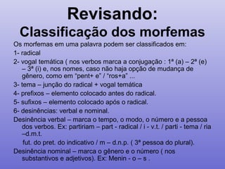 Revisando:
Classificação dos morfemas
Os morfemas em uma palavra podem ser classificados em:
1- radical
2- vogal temática ( nos verbos marca a conjugação : 1ª (a) – 2ª (e)
– 3ª (i) e, nos nomes, caso não haja opção de mudança de
gênero, como em “pent+ e” / “ros+a” ...
3- tema – junção do radical + vogal temática
4- prefixos – elemento colocado antes do radical.
5- sufixos – elemento colocado após o radical.
6- desinências: verbal e nominal.
Desinência verbal – marca o tempo, o modo, o número e a pessoa
dos verbos. Ex: partiriam – part - radical / i - v.t. / parti - tema / ria
–d.m.t.
fut. do pret. do indicativo / m – d.n.p. ( 3ª pessoa do plural).
Desinência nominal – marca o gênero e o número ( nos
substantivos e adjetivos). Ex: Menin - o – s .
 