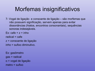 Morfemas insignificativos
7- Vogal de ligação e consoante de ligação – são morfemas que
não possuem significação, servem apenas para evitar
dissonâncias (hiatos, encontros consonantais), sequências
sonoras indesejáveis.
Ex: cafe + z + inho
radical = cafe
z = consoante de ligação
inho = sufixo diminutivo.
Ex: gasômetro
gas = radical
o = vogal de ligação
metro = sufixo
 