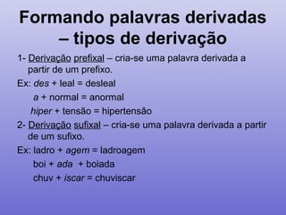 Formando palavras derivadas
– tipos de derivação
1- Derivação prefixal – cria-se uma palavra derivada a
partir de um prefixo.
Ex: des + leal = desleal
a + normal = anormal
hiper + tensão = hipertensão
2- Derivação sufixal – cria-se uma palavra derivada a partir
de um sufixo.
Ex: ladro + agem = ladroagem
boi + ada + boiada
chuv + iscar = chuviscar
 