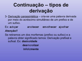 Continuação – tipos de
derivação
3- Derivação parassintética – cria-se uma palavra derivada
por meio do acréscimo simultâneo de um prefixo e de
um sufixo.
Ex: adoçar anoitecer envelhecer ajoelhar
Atenção!!
Se retiramos um dos morfemas (prefixo ou sufixo) e a
palavra obter significado temos: Derivação prefixal e
sufixal. Ex: deslealdade
desmoralizar
infelizmente
 