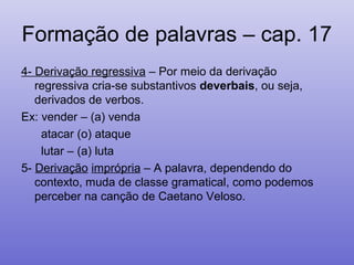 Formação de palavras – cap. 17
4- Derivação regressiva – Por meio da derivação
regressiva cria-se substantivos deverbais, ou seja,
derivados de verbos.
Ex: vender – (a) venda
atacar (o) ataque
lutar – (a) luta
5- Derivação imprópria – A palavra, dependendo do
contexto, muda de classe gramatical, como podemos
perceber na canção de Caetano Veloso.
 