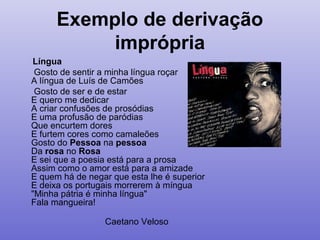 Exemplo de derivação
imprópria
Língua
Gosto de sentir a minha língua roçar
A língua de Luís de Camões
Gosto de ser e de estar
E quero me dedicar
A criar confusões de prosódias
E uma profusão de paródias
Que encurtem dores
E furtem cores como camaleões
Gosto do Pessoa na pessoa
Da rosa no Rosa
E sei que a poesia está para a prosa
Assim como o amor está para a amizade
E quem há de negar que esta lhe é superior
E deixa os portugais morrerem à míngua
"Minha pátria é minha língua"
Fala mangueira!
Caetano Veloso
 