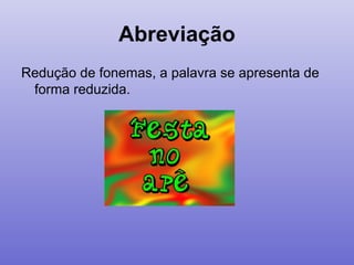 Abreviação
Redução de fonemas, a palavra se apresenta de
forma reduzida.
 