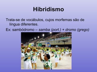 Hibridismo
Trata-se de vocábulos, cujos morfemas são de
língua diferentes.
Ex: sambódromo – samba (port.) + dromo (grego)
 