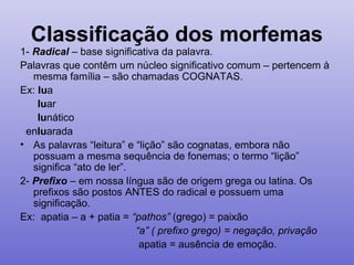 Classificação dos morfemas
1- Radical – base significativa da palavra.
Palavras que contêm um núcleo significativo comum – pertencem à
mesma família – são chamadas COGNATAS.
Ex: lua
luar
lunático
enluarada
• As palavras “leitura” e “lição” são cognatas, embora não
possuam a mesma sequência de fonemas; o termo “lição”
significa “ato de ler”.
2- Prefixo – em nossa língua são de origem grega ou latina. Os
prefixos são postos ANTES do radical e possuem uma
significação.
Ex: apatia – a + patia = “pathos” (grego) = paixão
“a” ( prefixo grego) = negação, privação
apatia = ausência de emoção.
 
