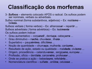 Classificação dos morfemas
3- Sufixos – elemento colocado APÓS o radical. Os sufixos podem
ser nominais, verbais ou adverbiais.
Sufixo nominal (forma substantivos, adjetivos) – Ex: realismo –
beleza.
Sufixos verbais ( forma verbos) – Ex: afrancesar – repartir ...
Sufixos adverbiais ( forma advérbios) – Ex: lealmente
Os sufixos podem indicar:
• Grau aumentativo – corpanzil , dentuça, cabeçorra ...
• Grau diminutivo – riacho, chuvisco , ilhota ...
• Superlativo – paupérrimo, dificílimo ...
• Noção de quantidade – chumaço, mulherio, cardume...
• Resultado de ação, estado ou qualidade – maldade, civismo ...
• Origem, procedência – catanduvense , sergipano, europeu ...
• Profissão, ofício – dentista, carcereiro, professor ...
• Onde se pratica a ação – bebedouro, refeitório...
• Nomenclatura científica – sulfato , anilina, celulose ...
 