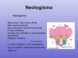 Neologismo
Neologismo
Beijo pouco, falo menos ainda.
Mas invento palavras
Que traduzem a ternura mais funda
E mais cotidiana.
Inventei, por exemplo, o verbo teadorar.
Intransitivo:
Teadoro, Teodora.
Manuel Bandeira
* O verbo “teadorar” é um neologismo.
Só se inventam verbos terminados em
sufixo “ar”.
 