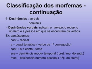Classificação dos morfemas -
continuação
4- Desinências : verbais
nominais
- Desinências verbais indicam o : tempo, o modo, o
número e a pessoa em que se encontram os verbos.
Ex: cantássemos
cant – radical
a – vogal temática ( verbo de 1ª conjugação)
cant + a = canta - tema
sse – desinência modo- temporal ( pret. imp. do subj.)
mos – desinência número-pessoal ( 1ªp. do plural)
 
