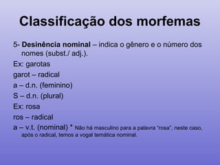 Classificação dos morfemas
5- Desinência nominal – indica o gênero e o número dos
nomes (subst./ adj.).
Ex: garotas
garot – radical
a – d.n. (feminino)
S – d.n. (plural)
Ex: rosa
ros – radical
a – v.t. (nominal) * Não há masculino para a palavra “rosa”, neste caso,
após o radical, temos a vogal temática nominal.
 
