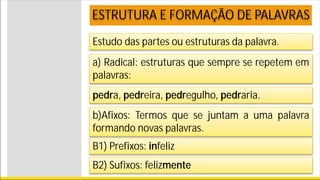 Estudo das partes ou estruturas da palavra.
ESTRUTURA E FORMAÇÃO DE PALAVRAS
a) Radical: estruturas que sempre se repetem em
palavras:
pedra, pedreira, pedregulho, pedraria.
b)Afixos: Termos que se juntam a uma palavra
formando novas palavras.
B1) Prefixos: infeliz
B2) Sufixos: felizmente
 
