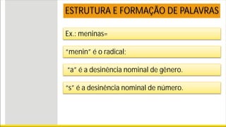 Ex.: meninas=
ESTRUTURA E FORMAÇÃO DE PALAVRAS
“menin” é o radical;
“a” é a desinência nominal de gênero.
“s” é a desinência nominal de número.
 