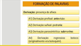 Derivação: presença de afixos
FORMAÇÃO DE PALAVRAS
A1) Derivação prefixal: antevisão;
A2) Derivação sufixal: pedraria;
A3) Derivação parassintética: submarino;
A4) Derivação regressiva: boteco
(originalmente era botequim).
 