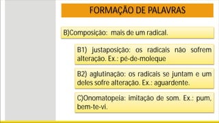 B)Composição: mais de um radical.
FORMAÇÃO DE PALAVRAS
B1) justaposição: os radicais não sofrem
alteração. Ex.: pé-de-moleque
B2) aglutinação: os radicais se juntam e um
deles sofre alteração. Ex.: aguardente.
C)Onomatopeia: imitação de som. Ex.: pum,
bem-te-vi.
 