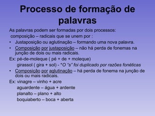 Processo de formação de
palavras
As palavras podem ser formadas por dois processos:
composição – radicais que se unem por :
• Justaposição ou aglutinação – formando uma nova palavra.
• Composição por justaposição – não há perda de fonemas na
junção de dois ou mais radicais.
Ex: pé-de-moleque ( pé + de + moleque)
girassol ( gira + sol) - *O “s” foi duplicado por razões fonéticas
• Composição por aglutinação – há perda de fonema na junção de
dois ou mais radicais.
Ex: vinagre – vinho + acre
aguardente – água + ardente
planalto – plano + alto
boquiaberto – boca + aberta
 