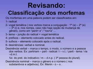Revisando:
Classificação dos morfemas
Os morfemas em uma palavra podem ser classificados em:
1- radical
2- vogal temática ( nos verbos marca a conjugação : 1ª (a) – 2ª (e)
– 3ª (i) e, nos nomes, caso não haja opção de mudança de
gênero, como em “pent+ e” / “ros+a” ...
3- tema – junção do radical + vogal temática
4- prefixos – elemento colocado antes do radical.
5- sufixos – elemento colocado após o radical.
6- desinências: verbal e nominal.
Desinência verbal – marca o tempo, o modo, o número e a pessoa
dos verbos. Ex: partiriam – part - radical / i - v.t. / parti - tema / ria
–d.m.t.
fut. do pret. do indicativo / m – d.n.p. ( 3ª pessoa do plural).
Desinência nominal – marca o gênero e o número ( nos
substantivos e adjetivos). Ex: Menin - o – s .
 