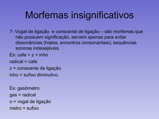 Morfemas insignificativos
7- Vogal de ligação e consoante de ligação – são morfemas que
não possuem significação, servem apenas para evitar
dissonâncias (hiatos, encontros consonantais), sequências
sonoras indesejáveis.
Ex: cafe + z + inho
radical = cafe
z = consoante de ligação
inho = sufixo diminutivo.
Ex: gasômetro
gas = radical
o = vogal de ligação
metro = sufixo
 