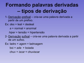 Formando palavras derivadas
– tipos de derivação
1- Derivação prefixal – cria-se uma palavra derivada a
partir de um prefixo.
Ex: des + leal = desleal
a + normal = anormal
hiper + tensão = hipertensão
2- Derivação sufixal – cria-se uma palavra derivada a partir
de um sufixo.
Ex: ladro + agem = ladroagem
boi + ada + boiada
chuv + iscar = chuviscar
 
