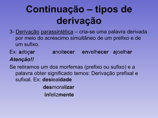 Continuação – tipos de
derivação
3- Derivação parassintética – cria-se uma palavra derivada
por meio do acréscimo simultâneo de um prefixo e de
um sufixo.
Ex: adoçar anoitecer envelhecer ajoelhar
Atenção!!
Se retiramos um dos morfemas (prefixo ou sufixo) e a
palavra obter significado temos: Derivação prefixal e
sufixal. Ex: deslealdade
desmoralizar
infelizmente
 