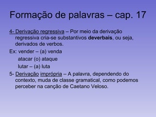 Formação de palavras – cap. 17
4- Derivação regressiva – Por meio da derivação
regressiva cria-se substantivos deverbais, ou seja,
derivados de verbos.
Ex: vender – (a) venda
atacar (o) ataque
lutar – (a) luta
5- Derivação imprópria – A palavra, dependendo do
contexto, muda de classe gramatical, como podemos
perceber na canção de Caetano Veloso.
 