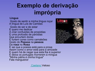 Exemplo de derivação
imprópria
Língua
Gosto de sentir a minha língua roçar
A língua de Luís de Camões
Gosto de ser e de estar
E quero me dedicar
A criar confusões de prosódias
E uma profusão de paródias
Que encurtem dores
E furtem cores como camaleões
Gosto do Pessoa na pessoa
Da rosa no Rosa
E sei que a poesia está para a prosa
Assim como o amor está para a amizade
E quem há de negar que esta lhe é superior
E deixa os portugais morrerem à míngua
"Minha pátria é minha língua"
Fala mangueira!
Caetano Veloso
 