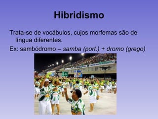 Hibridismo
Trata-se de vocábulos, cujos morfemas são de
língua diferentes.
Ex: sambódromo – samba (port.) + dromo (grego)
 