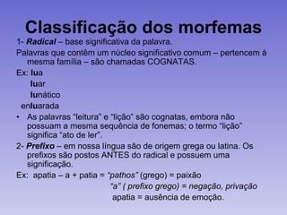 Classificação dos morfemas
1- Radical – base significativa da palavra.
Palavras que contêm um núcleo significativo comum – pertencem à
mesma família – são chamadas COGNATAS.
Ex: lua
luar
lunático
enluarada
• As palavras “leitura” e “lição” são cognatas, embora não
possuam a mesma sequência de fonemas; o termo “lição”
significa “ato de ler”.
2- Prefixo – em nossa língua são de origem grega ou latina. Os
prefixos são postos ANTES do radical e possuem uma
significação.
Ex: apatia – a + patia = “pathos” (grego) = paixão
“a” ( prefixo grego) = negação, privação
apatia = ausência de emoção.
 