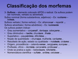Classificação dos morfemas
3- Sufixos – elemento colocado APÓS o radical. Os sufixos podem
ser nominais, verbais ou adverbiais.
Sufixo nominal (forma substantivos, adjetivos) – Ex: realismo –
beleza.
Sufixos verbais ( forma verbos) – Ex: afrancesar – repartir ...
Sufixos adverbiais ( forma advérbios) – Ex: lealmente
Os sufixos podem indicar:
• Grau aumentativo – corpanzil , dentuça, cabeçorra ...
• Grau diminutivo – riacho, chuvisco , ilhota ...
• Superlativo – paupérrimo, dificílimo ...
• Noção de quantidade – chumaço, mulherio, cardume...
• Resultado de ação, estado ou qualidade – maldade, civismo ...
• Origem, procedência – catanduvense , sergipano, europeu ...
• Profissão, ofício – dentista, carcereiro, professor ...
• Onde se pratica a ação – bebedouro, refeitório...
• Nomenclatura científica – sulfato , anilina, celulose ...
 