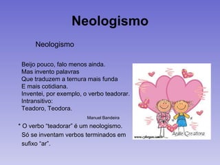 Neologismo
Neologismo
Beijo pouco, falo menos ainda.
Mas invento palavras
Que traduzem a ternura mais funda
E mais cotidiana.
Inventei, por exemplo, o verbo teadorar.
Intransitivo:
Teadoro, Teodora.
Manuel Bandeira
* O verbo “teadorar” é um neologismo.
Só se inventam verbos terminados em
sufixo “ar”.
 
