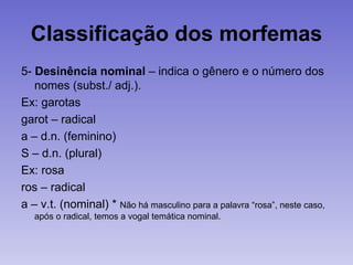 Classificação dos morfemas
5- Desinência nominal – indica o gênero e o número dos
nomes (subst./ adj.).
Ex: garotas
garot – radical
a – d.n. (feminino)
S – d.n. (plural)
Ex: rosa
ros – radical
a – v.t. (nominal) * Não há masculino para a palavra “rosa”, neste caso,
após o radical, temos a vogal temática nominal.
 