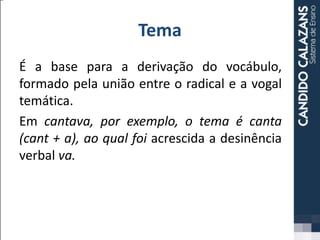 Tema
É a base para a derivação do vocábulo,
formado pela união entre o radical e a vogal
temática.
Em cantava, por exemplo, o tema é canta
(cant + a), ao qual foi acrescida a desinência
verbal va.
 