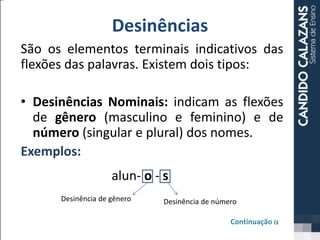 Desinências
São os elementos terminais indicativos das
flexões das palavras. Existem dois tipos:
• Desinências Nominais: indicam as flexões
de gênero (masculino e feminino) e de
número (singular e plural) dos nomes.
Exemplos:
Continuação a
alun- o - s
Desinência de gênero Desinência de número
 