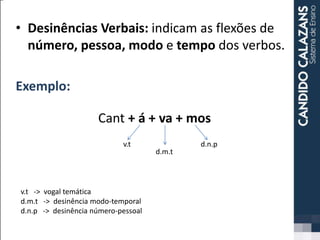 • Desinências Verbais: indicam as flexões de
número, pessoa, modo e tempo dos verbos.
Exemplo:
Cant + á + va + mos
d.m.t
d.n.pv.t
v.t -> vogal temática
d.m.t -> desinência modo-temporal
d.n.p -> desinência número-pessoal
 