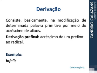 Derivação
Consiste, basicamente, na modificação de
determinada palavra primitiva por meio do
acréscimo de afixos.
Derivação prefixal: acréscimo de um prefixo
ao radical.
Exemplo:
Infeliz
Continuação a
 