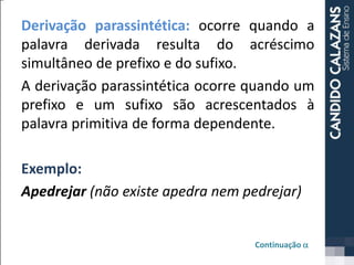 Derivação parassintética: ocorre quando a
palavra derivada resulta do acréscimo
simultâneo de prefixo e do sufixo.
A derivação parassintética ocorre quando um
prefixo e um sufixo são acrescentados à
palavra primitiva de forma dependente.
Exemplo:
Apedrejar (não existe apedra nem pedrejar)
Continuação a
 
