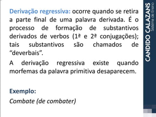 Derivação regressiva: ocorre quando se retira
a parte final de uma palavra derivada. É o
processo de formação de substantivos
derivados de verbos (1ª e 2ª conjugações);
tais substantivos são chamados de
“deverbais”.
A derivação regressiva existe quando
morfemas da palavra primitiva desaparecem.
Exemplo:
Combate (de combater)
 