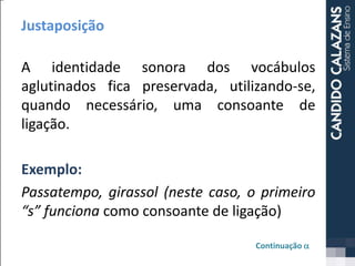 Justaposição
A identidade sonora dos vocábulos
aglutinados fica preservada, utilizando-se,
quando necessário, uma consoante de
ligação.
Exemplo:
Passatempo, girassol (neste caso, o primeiro
“s” funciona como consoante de ligação)
Continuação a
 