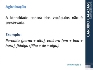Aglutinação
A identidade sonora dos vocábulos não é
preservada.
Exemplo:
Pernalta (perna + alta), embora (em + boa +
hora), fidalgo (filho + de + algo).
Continuação a
 