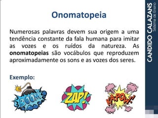 Onomatopeia
Numerosas palavras devem sua origem a uma
tendência constante da fala humana para imitar
as vozes e os ruídos da natureza. As
onomatopeias são vocábulos que reproduzem
aproximadamente os sons e as vozes dos seres.
Exemplo:
 
