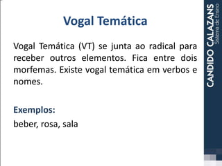 Vogal Temática
Vogal Temática (VT) se junta ao radical para
receber outros elementos. Fica entre dois
morfemas. Existe vogal temática em verbos e
nomes.
Exemplos:
beber, rosa, sala
 