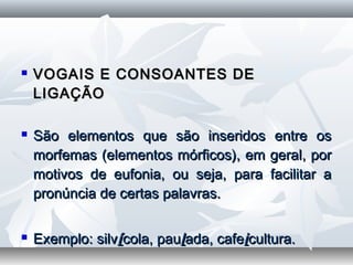  VOGAIS E CONSOANTES DEVOGAIS E CONSOANTES DE
LIGAÇÃOLIGAÇÃO
  
 São elementos que são inseridos entre osSão elementos que são inseridos entre os
morfemas (elementos mórficos), em geral, pormorfemas (elementos mórficos), em geral, por
motivos de eufonia, ou seja, para facilitar amotivos de eufonia, ou seja, para facilitar a
pronúncia de certas palavras.pronúncia de certas palavras.
  
 Exemplo: silvExemplo: silvíícola, paucola, paullada, cafeada, cafeiicultura.cultura.
 