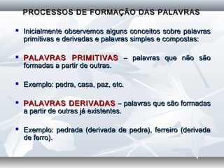   
PROCESSOS DE FORMAÇÃO DAS PALAVRASPROCESSOS DE FORMAÇÃO DAS PALAVRAS
  
 Inicialmente observemos alguns conceitos sobre palavrasInicialmente observemos alguns conceitos sobre palavras
primitivas e derivadas e palavras simples e compostas:primitivas e derivadas e palavras simples e compostas:
  
 PALAVRAS PRIMITIVASPALAVRAS PRIMITIVAS – palavras que não são– palavras que não são
formadas a partir de outras.formadas a partir de outras.
  
 Exemplo: pedra, casa, paz, etc.Exemplo: pedra, casa, paz, etc.
  
 PALAVRAS DERIVADASPALAVRAS DERIVADAS – palavras que são formadas– palavras que são formadas
a partir de outras já existentes.a partir de outras já existentes.
  
 Exemplo: pedrada (derivada de pedra), ferreiro (derivadaExemplo: pedrada (derivada de pedra), ferreiro (derivada
de ferro).de ferro).
  
  
 